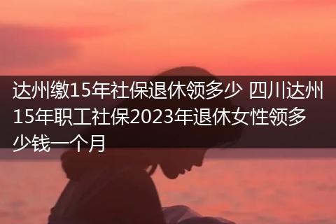 达州缴15年社保退休领多少 四川达州15年职工社保2023年退休女性领多少钱一个月