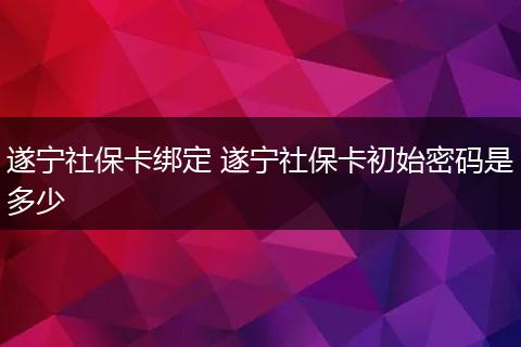 遂宁社保卡绑定 遂宁社保卡初始密码是多少