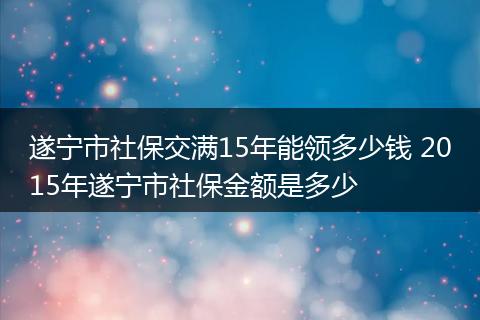 遂宁市社保交满15年能领多少钱 2015年遂宁市社保金额是多少