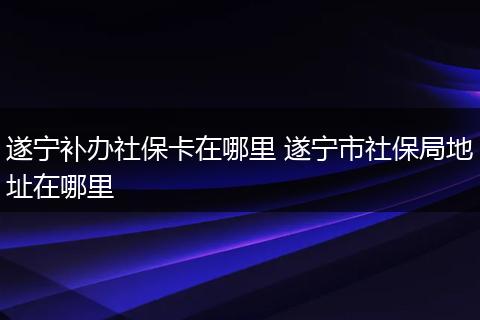 遂宁补办社保卡在哪里 遂宁市社保局地址在哪里