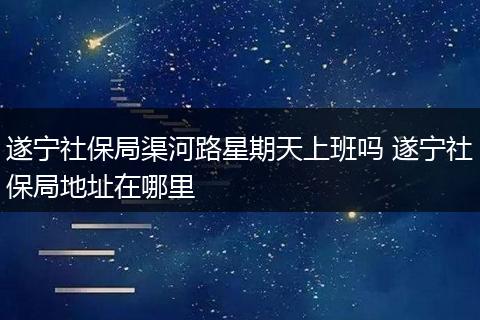 遂宁社保局渠河路星期天上班吗 遂宁社保局地址在哪里