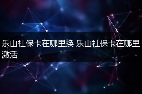 乐山社保卡在哪里换 乐山社保卡在哪里激活