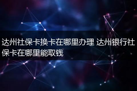 达州社保卡换卡在哪里办理 达州银行社保卡在哪里能取钱
