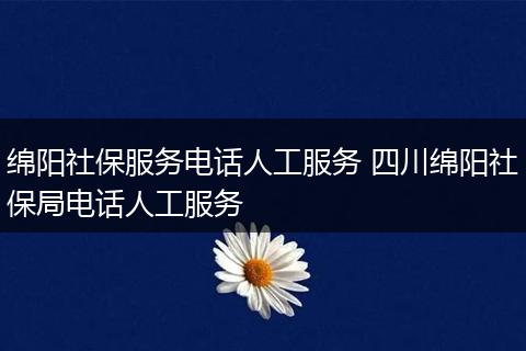 绵阳社保服务电话人工服务 四川绵阳社保局电话人工服务