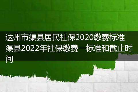 达州市渠县居民社保2020缴费标准 渠县2022年社保缴费一标准和截止时间