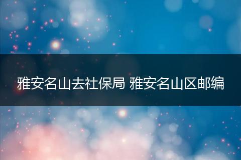 雅安名山去社保局 雅安名山区邮编