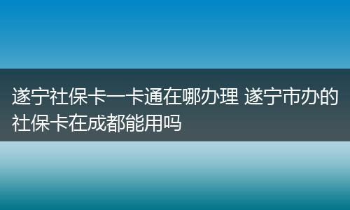 遂宁社保卡一卡通在哪办理 遂宁市办的社保卡在成都能用吗