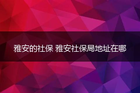 雅安的社保 雅安社保局地址在哪