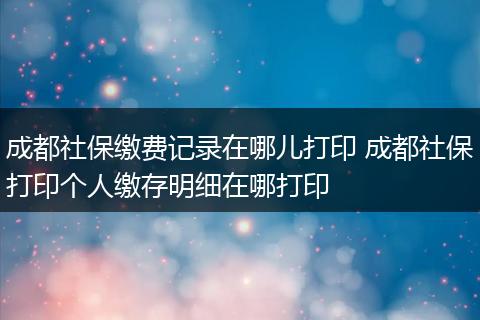 成都社保缴费记录在哪儿打印 成都社保打印个人缴存明细在哪打印