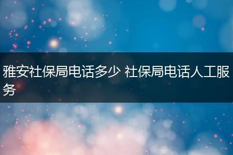 雅安社保局电话多少 社保局电话人工服务