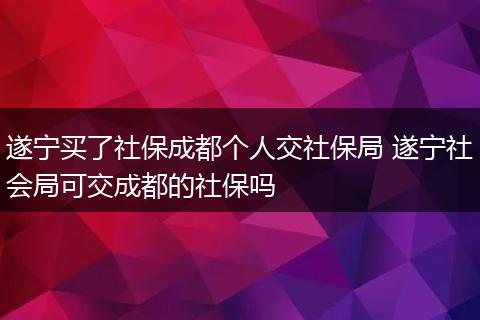 遂宁买了社保成都个人交社保局 遂宁社会局可交成都的社保吗