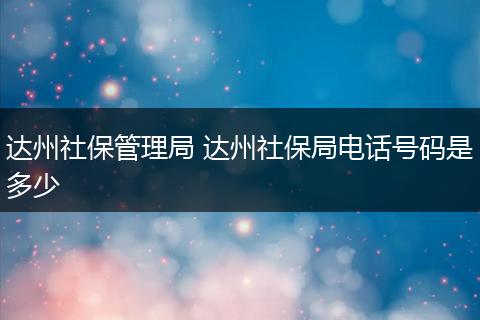 达州社保管理局 达州社保局电话号码是多少