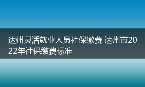 达州灵活就业人员社保缴费 达州市2022年社保缴费标准