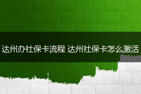 达州办社保卡流程 达州社保卡怎么激活
