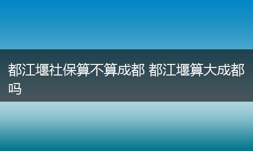 都江堰社保算不算成都 都江堰算大成都吗