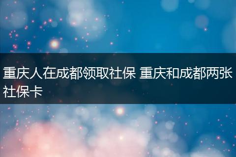 重庆人在成都领取社保 重庆和成都两张社保卡