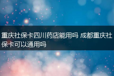 重庆社保卡四川药店能用吗 成都重庆社保卡可以通用吗