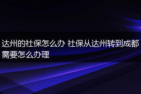 达州的社保怎么办 社保从达州转到成都需要怎么办理