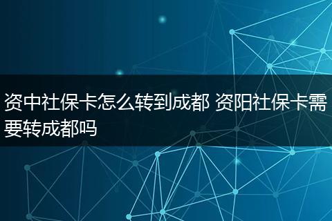 资中社保卡怎么转到成都 资阳社保卡需要转成都吗