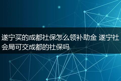 遂宁买的成都社保怎么领补助金 遂宁社会局可交成都的社保吗
