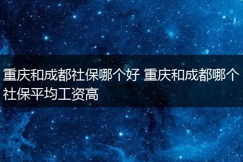 重庆和成都社保哪个好 重庆和成都哪个社保平均工资高