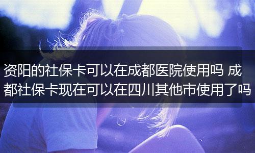 资阳的社保卡可以在成都医院使用吗 成都社保卡现在可以在四川其他市使用了吗