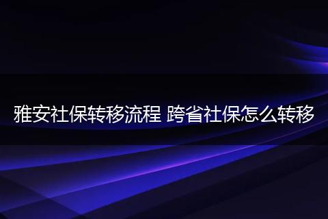 雅安社保转移流程 跨省社保怎么转移