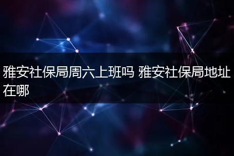 雅安社保局周六上班吗 雅安社保局地址在哪