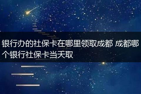 银行办的社保卡在哪里领取成都 成都哪个银行社保卡当天取