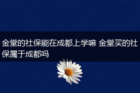 金堂的社保能在成都上学嘛 金堂买的社保属于成都吗