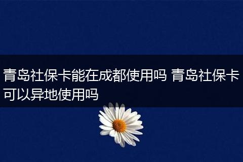 青岛社保卡能在成都使用吗 青岛社保卡可以异地使用吗