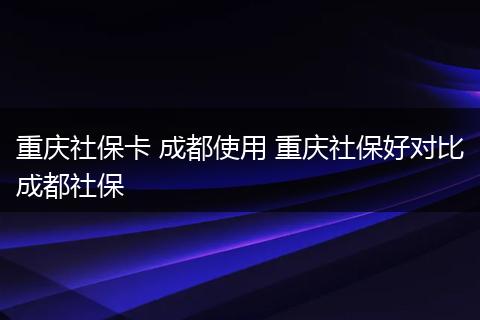 重庆社保卡 成都使用 重庆社保好对比成都社保
