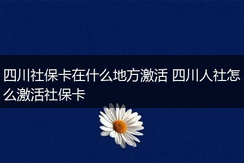 四川社保卡在什么地方激活 四川人社怎么激活社保卡
