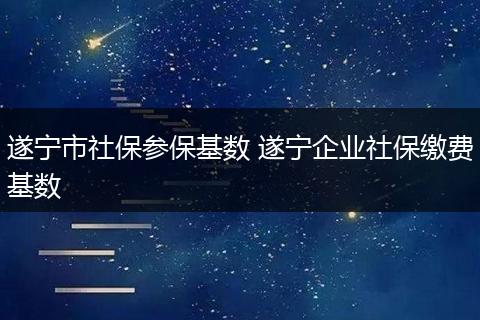遂宁市社保参保基数 遂宁企业社保缴费基数