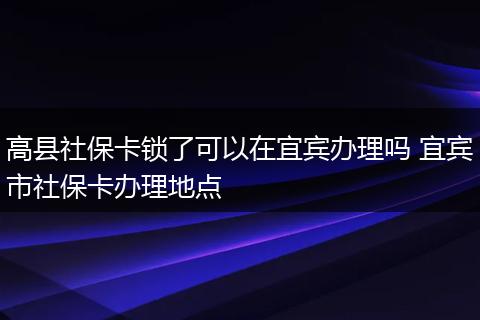 高县社保卡锁了可以在宜宾办理吗 宜宾市社保卡办理地点