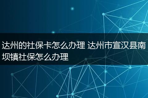 达州的社保卡怎么办理 达州市宣汉县南坝镇社保怎么办理
