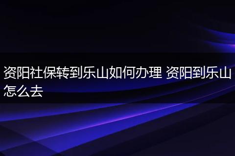 资阳社保转到乐山如何办理 资阳到乐山怎么去
