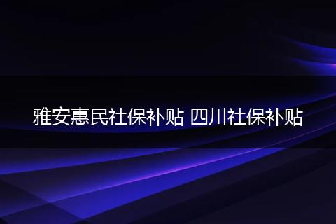 雅安惠民社保补贴 四川社保补贴