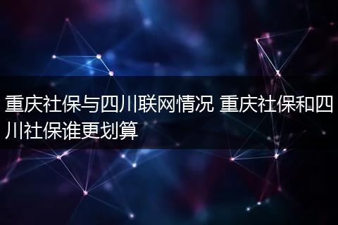 重庆社保与四川联网情况 重庆社保和四川社保谁更划算