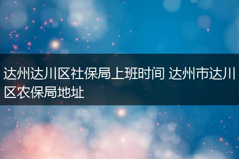 达州达川区社保局上班时间 达州市达川区农保局地址