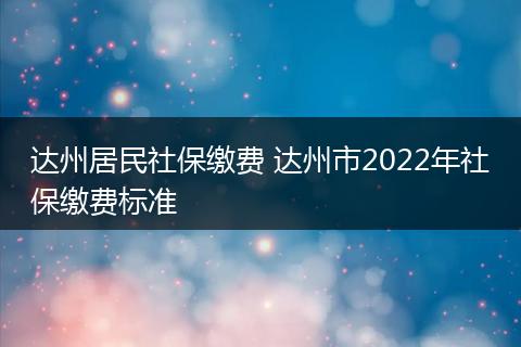 达州居民社保缴费 达州市2022年社保缴费标准