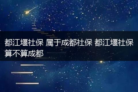 都江堰社保 属于成都社保 都江堰社保算不算成都