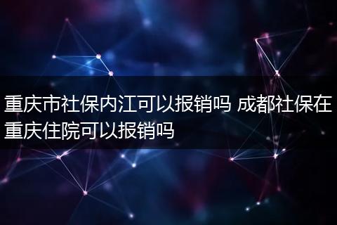 重庆市社保内江可以报销吗 成都社保在重庆住院可以报销吗