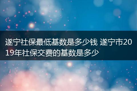 遂宁社保最低基数是多少钱 遂宁市2019年社保交费的基数是多少