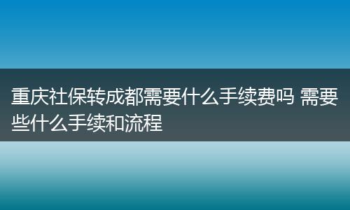 重庆社保转成都需要什么手续费吗 需要些什么手续和流程