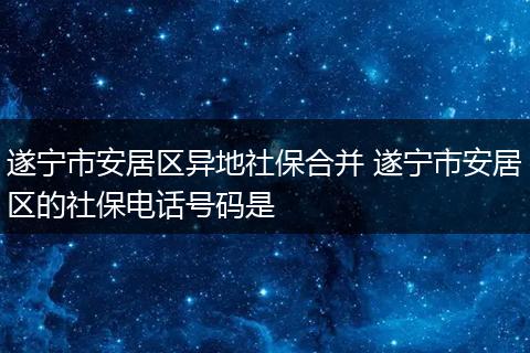 遂宁市安居区异地社保合并 遂宁市安居区的社保电话号码是