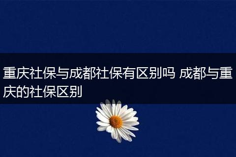 重庆社保与成都社保有区别吗 成都与重庆的社保区别