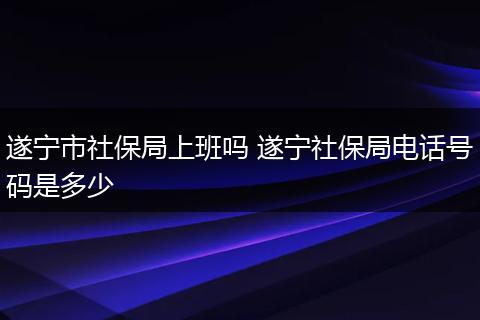 遂宁市社保局上班吗 遂宁社保局电话号码是多少