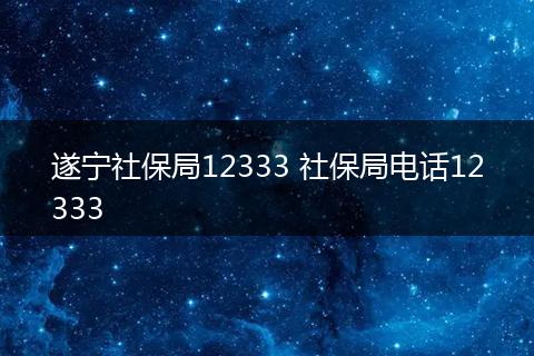 遂宁社保局12333 社保局电话12333