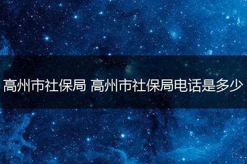 高州市社保局 高州市社保局电话是多少